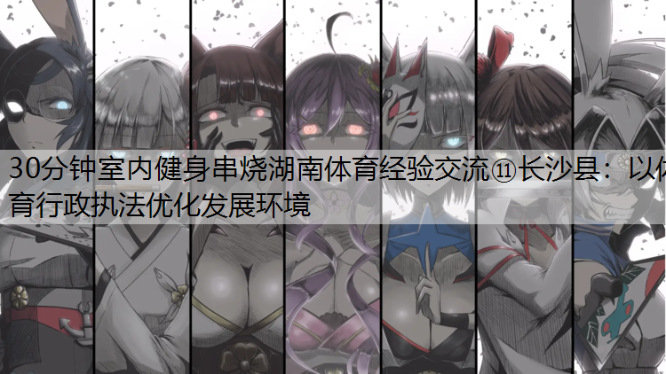 <strong>30分钟室内健身串烧湖南体育经验交流⑪长沙县：以体育行政执法优化发展环境</strong>