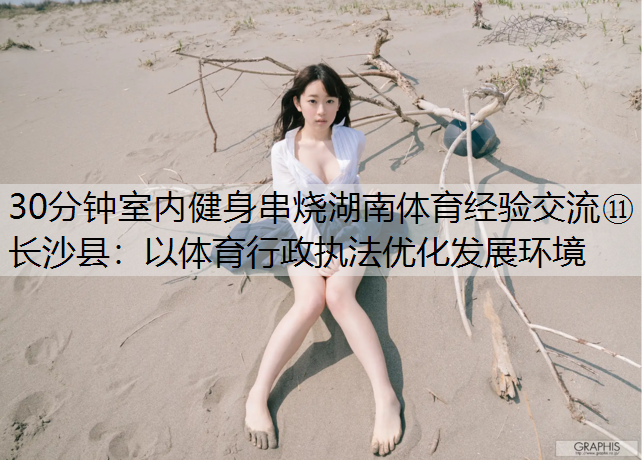 30分钟室内健身串烧湖南体育经验交流⑪长沙县：以体育行政执法优化发展环境